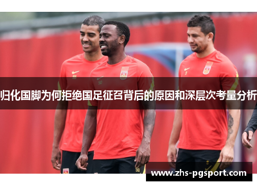归化国脚为何拒绝国足征召背后的原因和深层次考量分析