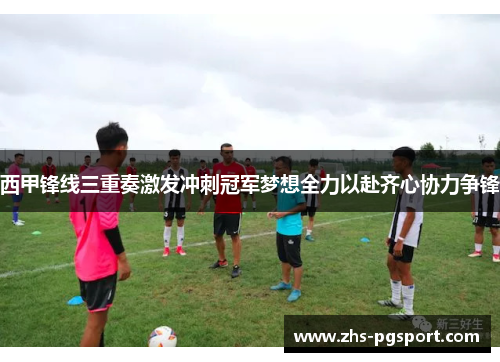 西甲锋线三重奏激发冲刺冠军梦想全力以赴齐心协力争锋 西甲锋线三重奏激发冲刺冠军梦想全力以赴齐心协力争锋