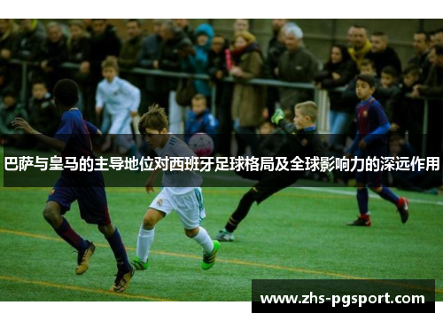 巴萨与皇马的主导地位对西班牙足球格局及全球影响力的深远作用