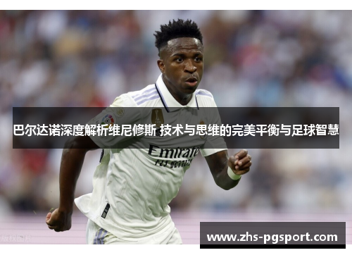 巴尔达诺深度解析维尼修斯 技术与思维的完美平衡与足球智慧 巴尔达诺深度解析维尼修斯 技术与思维的完美平衡与足球智慧