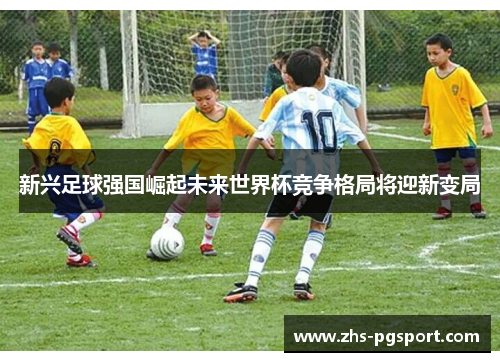 新兴足球强国崛起未来世界杯竞争格局将迎新变局