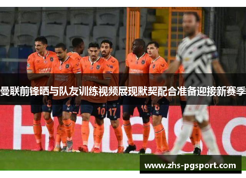 曼联前锋晒与队友训练视频展现默契配合准备迎接新赛季 曼联前锋晒与队友训练视频展现默契配合准备迎接新赛季