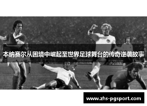 本纳赛尔从困境中崛起至世界足球舞台的传奇逆袭故事