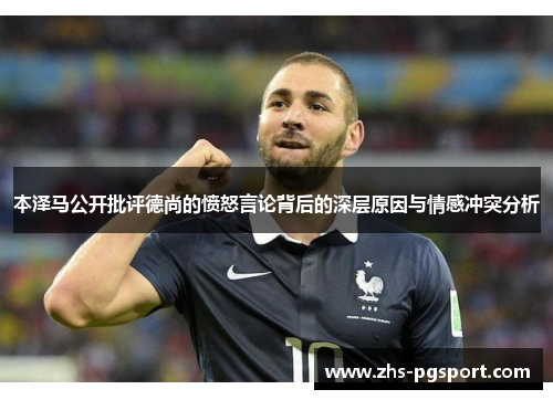 本泽马公开批评德尚的愤怒言论背后的深层原因与情感冲突分析