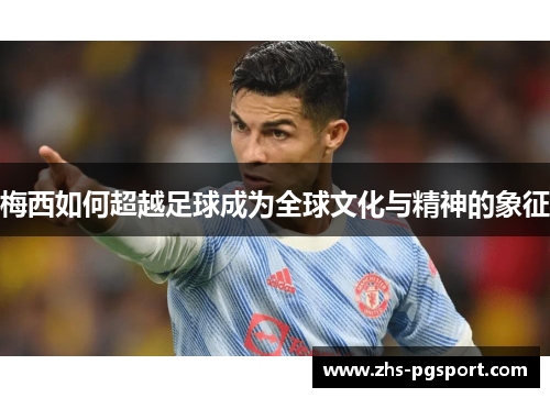 梅西如何超越足球成为全球文化与精神的象征